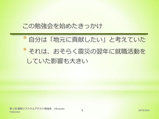 2015/10/3
第１回 盛岡ソフトウェアテスト勉強会 ©Kosuke
Fujisawa
5
この勉強会を始めたきっかけ
* 自分は「地元に貢献したい」と考えていた
* それは、おそらく震災の翌年に就職活動を
していた影響も大きい
 