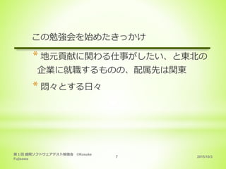 2015/10/3
第１回 盛岡ソフトウェアテスト勉強会 ©Kosuke
Fujisawa
7
この勉強会を始めたきっかけ
* 地元貢献に関わる仕事がしたい、と東北の
企業に就職するものの、配属先は関東
* 悶々とする日々
 