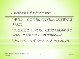 2015/10/3
第１回 盛岡ソフトウェアテスト勉強会 ©Kosuke
Fujisawa
9
この勉強会を始めたきっかけ
* そうか、どこで働いているかなんて関係な
いんだ
* たとえどこにいても、とにかく自分のやり
たいことをやり切るのが大事なんだ
* とにかく、まずは一人でもやってみよう！
 