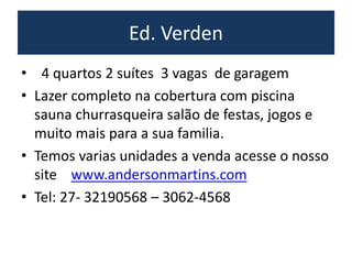 Ed. Verden
• 4 quartos 2 suítes 3 vagas de garagem
• Lazer completo na cobertura com piscina
sauna churrasqueira salão de festas, jogos e
muito mais para a sua familia.
• Temos varias unidades a venda acesse o nosso
site www.andersonmartins.com
• Tel: 27- 32190568 – 3062-4568