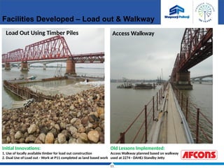 11
Facilities Developed – Load out & Walkway
Load Out Using Timber Piles Access Walkway
Initial Innovations:
1. Use of locally available timber for load out construction
2. Dual Use of Load out - Work at P11 completed as land based work
Old Lessons Implemented:
Access Walkway planned based on walkway
used at 2274 - DAHEJ Standby Jetty
 