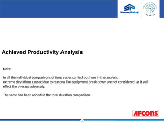 15
Achieved Productivity Analysis
Note:
In all the individual comparisons of time cycles carried out here in the analysis,
extreme deviations caused due to reasons like equipment break down are not considered, as it will
effect the average adversely.
The same has been added in the total duration comparison.
 