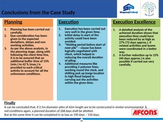 26
Conclusions from the Case Study
Planning
1. Planning has been carried out
carefully.
2. Due consideration has been
given to the expected
deviations, delays and non
working activities.
3. As per the above analysis, in
the planning stage, along with
following the client time line,
it is to be ensured that an
additional buffer time of 15%
(min.) to 42 % (max.) is
provided to each critical
activity to account for all the
unforeseen conditions.
Execution
1. Execution has been carried out
very well in the given time.
2. Initial delay in start of the
activity could have been
avoided.
3. “Waiting period before start of
next pile” – clause has been
logically negotiated with
client, which helped in
reducing the overall duration
of piling.
4. Additional measures like
providing 2 polymer lines,
working round the clock, and
shifting jack up barge location
in high flood helped in
carrying out the activities
within the given time.
Execution Excellence
1. A detailed analysis of the
achieved duration shows that
execution time could have
been reduced by as high as
27% (72 days approx.), if
related activities and teams
were coordinated in a better
way.
2. A further reduction up to 15%
(40 days approx.) is also
possible if carried out very
carefully.
Finally
It can be concluded that, if 2.5m diameter piles of 62m length are to be constructed in similar environmental &
soil conditions again, a planned duration of 268 days shall be allotted.
But at the same time it can be completed in as low as 190 days – 150 days.
 