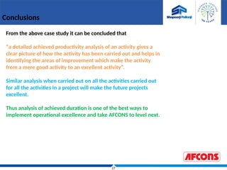 27
Conclusions
From the above case study it can be concluded that
“a detailed achieved productivity analysis of an activity gives a
clear picture of how the activity has been carried out and helps in
identifying the areas of improvement which make the activity
from a mere good activity to an excellent activity”.
Similar analysis when carried out on all the activities carried out
for all the activities in a project will make the future projects
excellent.
Thus analysis of achieved duration is one of the best ways to
implement operational excellence and take AFCONS to level next.
 
