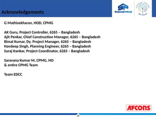 28
Acknowledgements
G Mathisekharan, HOD, CPMG
AK Guru, Project Controller, 6265 – Bangladesh
Ajit Penkar, Chief Construction Manager, 6265 – Bangladesh
Bimal Kumar, Dy. Project Manager, 6265 – Bangladesh
Navdeep Singh, Planning Engineer, 6265 – Bangladesh
Suraj Itankar, Project Coordinator, 6265 – Bangladesh
Saravana Kumar M, CPMG, HO
& entire CPMG Team
Team EDCC
 
