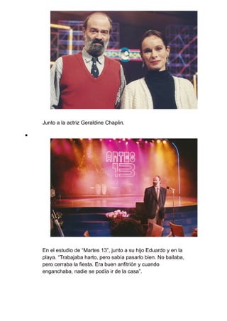 Junto a la actriz Geraldine Chaplin.
En el estudio de “Martes 13”, junto a su hijo Eduardo y en la
playa. “Trabajaba harto, pero sabía pasarlo bien. No bailaba,
pero cerraba la fiesta. Era buen anfitrión y cuando
enganchaba, nadie se podía ir de la casa”.
 