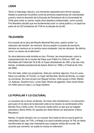 LÍDER
Tenía un liderazgo natural y una tremenda capacidad para formar equipos.
Desde su potencial rol político (creó las primeras experiencias de voluntariado
juvenil y tomó la dirección de la Escuela de Periodismo de la Universidad de
Chile para evitar su cierre), hasta otros desafíos profesionales, como cuando
Frei Montalva decidió que era fundamental crear un canal público y mi papá fue
parte de los 52 fundadores de TVN en la década de los 60.
TELEVISIÓN
Era amante de la obra del filósofo Marshall McLuhan, podría recitar “La
extensión del hombre” de memoria. Nunca aceptó un puesto de escritorio,
siempre se mantuvo en la cancha como empleado, tras las cámaras. Se definía
como “un obrero de la televisión”.
Su obra televisiva está dividida en dos. Primero, las transmisiones: como la
superproducción de la venida del Papa Juan Pablo II a Chile en 1987, los
Mundiales del Fútbol del 78 al 98, la Copa Libertadores de 1991 y las dos más
tensas, el debate presidencial de Aylwin–Büchi en 1989 y el Festival de Viña
del 2000.
Por otro lado, están sus programas. Sólo por nombrar algunos: Viva el Lunes,
Nace una estrella, El Triciclo, Lo mejor del Mundial, Noche de Ronda, Lo mejor
es conversar, De cara al país con Raquel Correa, Chile ayuda a Chile, Martes
13, Aplauso, Nuestra hora, Lunes Gala, Noche de gigantes, Esta noche fiesta,
Un millón para el mejor y un largo etcétera.
LO POPULAR Y LO CULTURAL
Lo acusaron de no tener contenido, de hacer sólo entretención y no educación,
pero para mí la clave de la televisión está en la mezcla: la combinación entre
Bombo Fica y Sofía Loren. En el punto medio entre un tipo que se tragaba
pescados y Barry White. En apostar por Soda Stereo sin abandonar a Nana
Mouskouri.
Martes 13 partía siempre con un musical. Eso hasta el día en que le ganó en
rating Mea Culpa, de TVN, y él llegó a la casa frustrado porque ‘el Tila’ se había
transformado en algo más importante que cualquier artista del mundo. Me
acuerdo que comentó “se acabó la música en televisión”.
 