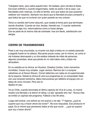 Trabajaba harto, pero sabía pasarlo bien. No bailaba, pero cerraba la fiesta.
Era buen anfitrión y cuando enganchaba, nadie se podía ir de la casa. Las
Navidades eran masivas, no sólo la familia, sino que todos los que quisieran
celebrar con nosotros. Siempre nos decía que la Navidad era para compartir y
que todos los que no tuvieran con quien pasarla se nos unieran.
Tenía un sentido del humor absurdo, que rozaba lo fome pero que terminaba
siendo divertido. Cuando se reía, lloraba. Heredé eso. Y cuando realmente
comemos algo rico, estornudamos como si fuese alergia.
Eso es parte de la misma vida de contraste: risa con llanto, satisfacción con
alergia.
CIERRE DE TRANSMISIONES
Pese a ser muy anunciada, su muerte nos dejó a todos en un estado parecido
a pegarte fuerte en la cabeza. Recuerdo pocas cosas, por lo mismo, es como si
me hubiese desmayado y un día estaba rodeado de miles de personas,
algunas conocidas, otras que jamás en mi vida había visto y todos me
abrazaban.
En su estadía en la clínica, en Houston, Estados Unidos, hubo momentos
increíbles. Cosas muy simples. Jugar carioca. Reírnos de ir a comprar
calcetines en el Seven Eleven. Comer tallarines con salsa en el supermercado
de la esquina. Desde la clínica él veía sus programas en un computador fatal,
con una conexión lentísima, daba instrucciones por teléfono al equipo con un
delay de cinco minutos. Pero eso lo
dejaba en paz.
Ya en Chile, cuando terminaba el último capítulo de Viva el Lunes, mi mamá
recibió una llamada y le dieron el rating. Le dijo “ganaste otra vez”. Nunca más
se emitió un capítulo del programa. Falleció a los 56 años.
Luego del funeral, una señora se me acercó y me dijo: “Y dígame, ¿qué se
supone que voy a hacer ahora los lunes?”. No tuve respuesta. Eso producía mi
papá. Es lo mismo que pensamos todos el día que murió… ¿qué se supone
que voy a hacer ahora?
 