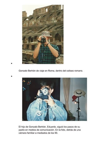 Gonzalo Bertrán de viaje en Roma, dentro del coliseo romano.
El hijo de Gonzalo Bertrán, Eduardo, siguió los pasos de su
padre en medios de comunicación. En la foto, detrás de una
cámara familiar a mediados de los 90.
 