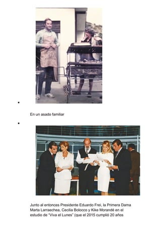 En un asado familiar
Junto al entonces Presidente Eduardo Frei, la Primera Dama
Marta Larraechea, Cecilia Bolocco y Kike Morandé en el
estudio de “Viva el Lunes” (que el 2015 cumplió 20 años
 