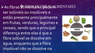  TIPOS DE FIBRAS ALIMENTARESAs fibras alimentares podem
ser solúveis ou insolúveis e
estão presente principalmente
em frutas, verduras, legumes e
cereais, sendo que a principal
diferença entre elas é que a
fibra solúvel se dissolve em
água, enquanto que a fibra
insolúvel não se dissolve na
 