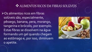 ALIMENTOS RICOS EM FIBRAS SOLÚVEIS
Os alimentos ricos em fibras
solúveis são, especialmente,
pêssego, banana, pera, morango,
tangerina e brócolis, por exemplo.
Estas fibras se dissolvem na água
formando um gel quando chegam
ao estômago e, por isso, diminuem
o apetite.
 