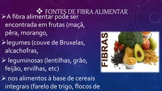  FONTES DE FIBRA ALIMENTAR
A fibra alimentar pode ser
encontrada em frutas (maçã,
pêra, morango,
legumes (couve de Bruxelas,
alcachofras,
 leguminosas (lentilhas, grão,
feijão, ervilhas, etc)
 nos alimentos à base de cereais
integrais (farelo de trigo, flocos de
 