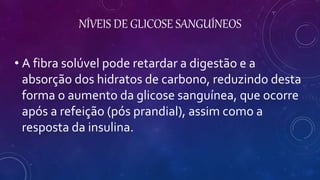 NÍVEIS DE GLICOSE SANGUÍNEOS
• A fibra solúvel pode retardar a digestão e a
absorção dos hidratos de carbono, reduzindo desta
forma o aumento da glicose sanguínea, que ocorre
após a refeição (pós prandial), assim como a
resposta da insulina.
 