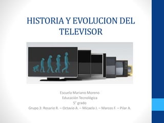 HISTORIA Y EVOLUCION DEL
TELEVISOR
Escuela Mariano Moreno
Educación Tecnológica
5° grado
Grupo 3: Rosario R. – Octavio A. – Micaela J. – Marcos F. – Pilar A.
 