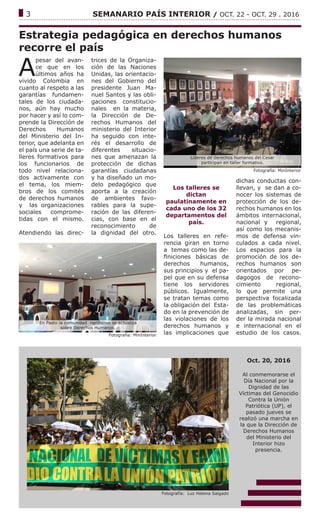 ------------------------------------------------------------------------------------------------------------------------------
3			 SEMANARIO PAÍS INTERIOR / OCT. 22 - OCT. 29 . 2016
Estrategia pedagógica en derechos humanos
recorre el país
A
pesar del avan-
ce que en los
últimos años ha
vivido Colombia en
cuanto al respeto a las
garantías fundamen-
tales de los ciudada-
nos, aún hay mucho
por hacer y así lo com-
prende la Dirección de
Derechos Humanos
del Ministerio del In-
terior, que adelanta en
el país una serie de ta-
lleres formativos para
los funcionarios de
todo nivel relaciona-
dos activamente con
el tema, los miem-
bros de los comités
de derechos humanos
y las organizaciones
sociales comprome-
tidas con el mismo.
Atendiendo las direc-
trices de la Organiza-
ción de las Naciones
Unidas, las orientacio-
nes del Gobierno del
presidente Juan Ma-
nuel Santos y las obli-
gaciones constitucio-
nales en la materia,
la Dirección de De-
rechos Humanos del
ministerio del Interior
ha seguido con inte-
rés el desarrollo de
diferentes situacio-
nes que amenazan la
protección de dichas
garantías ciudadanas
y ha diseñado un mo-
delo pedagógico que
aporta a la creación
de ambientes favo-
rables para la supe-
ración de las diferen-
cias, con base en el
reconocimiento de
la dignidad del otro.
Los talleres se
dictan
paulatinamente en
cada uno de los 32
departamentos del
país.
Los talleres en refe-
rencia giran en torno
a temas como las de-
finiciones básicas de
derechos humanos,
sus principios y el pa-
pel que en su defensa
tiene los servidores
públicos. Igualmente,
se tratan temas como
la obligación del Esta-
do en la prevención de
las violaciones de los
derechos humanos y
las implicaciones que
dichas conductas con-
llevan, y se dan a co-
nocer los sistemas de
protección de los de-
rechos humanos en los
ámbitos internacional,
nacional y regional,
así como los mecanis-
mos de defensa vin-
culados a cada nivel.
Los espacios para la
promoción de los de-
rechos humanos son
orientados por pe-
dagogos de recono-
cimiento regional,
lo que permite una
perspectiva focalizada
de las problemáticas
analizadas, sin per-
der la mirada nacional
e internacional en el
estudio de los casos.
Fotografía: MinInterior
Fotografía: Luz Helena Salgado
Oct. 20, 2016
Al conmemorarse el
Día Nacional por la
Dignidad de las
Víctimas del Genocidio
Contra la Unión
Patriótica (UP), el
pasado jueves se
realizó una marcha en
la que la Dirección de
Derechos Humanos
del Ministerio del
Interior hizo
presencia.
Fotografía: MinInterior
Líderes de derechos humanos del Cesar
participan en taller formativo.
En Pasto la comunidad nariñense se actualiza
sobre Derechos Humanos.
 