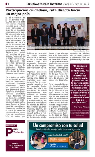 ------------------------------------------------------------------------------------------------------------------------------
4			 SEMANARIO PAÍS INTERIOR / OCT. 22 - OCT. 29 . 2016
Participación ciudadana, ruta directa hacia
un mejor país
L
os habitantes de
las diversas regio-
nes del país cada
vez abarcan mayores
espacios para actuar
como comunidad en
favor de los intereses
colectivos, como que-
dó demostrado este
lunes al término del
concurso que sobre el
tema promovieron la
Dirección de Partici-
pación Ciudadana del
Ministerio del Interior
y la organización no
gubernamental Foro
Nacional por Colom-
bia. Durante la pre-
miación, realizada en
el Hotel Tequendama,
se destacaron tres
proyectos ganadores
en igual número de
categorías: Gráfica,
Audiovisual y Narra-
ción, de las 42 inicia-
tivas que participaron.
En la categoría gráfi-
ca se destacó el tra-
bajo del movimiento
ciudadano 100en1Día
denominado “Festi-
val ciudadano anual
que promueve parti-
cipación y el empode-
ramiento ciudadano
“ que desarrolló en
11 ciudades acciones
como sembrar árbo-
les, dar abrazos gratis,
tapar huecos y hacer
marchas animalistas.
“Buscamos cambiarles
el chip a las personas
y mostrarles su capa-
cidad de transforma-
ción del medio que
Fotografía: Carolina Flórez
habitan, su capacidad
de incidir positiva-
mente en el desarro-
llo de la ciudad que
sueñan”, dijo Laura
Cajamarca, coordina-
dora de dicha organi-
zación cívica en el país.
“Agendas ciudadanas
del Magdalena Centro
2015-2019, constru-
yamos entre todos el
municipio que que-
remos”, fue la expe-
riencia ganadora en
la categoría Audio-
visual. En ella trece
municipios de cuatro
departamentos que
integran el Magda-
lena Centro (Antio-
quia, Caldas, Boyacá
y Cundinamarca), lo-
graron la participación
de líderes de diferen-
tes sectores, jóvenes,
mujeres, adultos, sin
importar orientación
sexual, política o reli-
giosa, en la definición
de las agendas ciuda-
danas, y ser vincula-
dos a la formulación
y diseño de los planes
de desarrollo locales.
Las propuestas fueron
generadas con dichos
líderes sociales para
después entregarlas
a los precandidatos
a las alcaldías, con el
fin de que fueran te-
nidas en cuenta a la
hora de elaborar los
planes de desarrollo.
En la categoría Narra-
ción fue distinguida la
ONG ambiental Fun-
dación Montecito que
logró detener los da-
ños presentados en el
lago de Tota, donde se
frenó la construcción
de un proyecto hotele-
ro tras haber sido re-
llenada irregularmen-
te la playa con arcilla.
El trabajo presentado
se tituló “La entrevis-
ta en las nubes, Cuen-
ca del Lago de Tota”.
La experiencia implicó
acciones de vigilan-
cia, peticiones, control
y presencia física en
playa del lago de Tota.
“El concurso
tendrá
continuidad, no
solo para
mostrar los
avances en la
promoción de
la participación
ciudadana, sino
también para
seguir alentando
e incentivando a
quienes se
presentan a este
tipo de
certámenes”.
Ana María Almario
(Directora para la Democracia,
la Participación Ciudadana y la
Acción Comunal del Ministerio
del Interior)
SOMOS
CONSTRUCTORES
DE PAZ
P
aís
Interior
Semanario
Los premiados en el concurso sobre participación ciudadana, comparten con la directora para la
Democracia, Participación Ciudadana y Acción Comunal Ana María Almario.
 