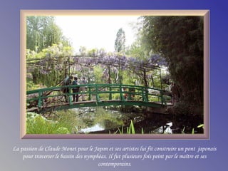 La passion de Claude Monet pour le Japon et ses artistes lui fit construire un pont japonais
pour traverser le bassin des nymphéas. Il fut plusieurs fois peint par le maître et ses
contemporains.
 