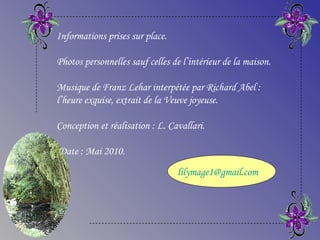 Informations prises sur place.
Photos personnelles sauf celles de l’intérieur de la maison.
Musique de Franz Lehar interpétée par Richard Abel :
l’heure exquise, extrait de la Veuve joyeuse.
Conception et réalisation : L. Cavallari.
Date : Mai 2010.
lilymage1@gmail.com
 