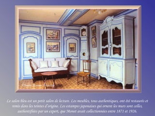 Le salon bleu est un petit salon de lecture. Les meubles, tous authentiques, ont été restaurés et
remis dans les teintes d’origine. Les estampes japonaises qui ornent les murs sont celles,
authentifiées par un expert, que Monet avait collectionnées entre 1871 et 1926.
 