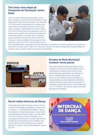 Tem início nova etapa da
Campanha de Vacinação contra
Gripe
A 28ª Campanha Nacional de Vacinação contra a
Gripe, iniciada no dia 10 de abril, foi dividida em duas
etapas para melhor atender ao público alvo. Dos dias
10 a 19 de abril foi intensificada a imunização priori-
tariamente das crianças de 6 meses a 5 anos, ges-
tantes, puérperas, trabalhadores de saúde e idosos.
Já no dia 22 de abril teve início a etapa que visa con-
templar todo o público alvo incluindo os professores
das escolas públicas e privadas, povos indígenas,
grupos portadores de doenças crônicas não trans-
missíveis e outras condições clínicas especiais, ado-
lescentes e jovens de 12 a 21 anos de idade sob me-
didas socioeducativas, população privada de liberdade e funcionários do sistema prisional. A campanha vai
até o dia 31 de maio e terá o “Dia D” em 4 de maio. Para ser imunizado é indispensável a apresentação do
cartão de vacina, cartão do SUS e documento de identidade.
Escolas da Rede Municipal
recebem novas placas
A Secretaria Municipal de Desenvolvimento Social,
no âmbito da Proteção Social Básica, realiza no dia
27 de abril o 1° "INTERCRAS DE DANÇA – Dança,
Diversidade e Transformação Social". O evento terá
apresentações de variados estilos, entre eles: Balé,
Jazz, Afro, Hip Hop, Ciranda e Maculelê, com a
participação dos instrutores e usuários dos Centros
de Referência de Assistência Social (CRAS) e dos
Centros de Convivência. Marque na sua agenda:
sábado, 27 de abril, na Praça Guido Marliere, a partir
das 14h!
Vinte e seis escolas da Rede Municipal de Ensino
receberam novas placas de denominação oficial. A
substituição foi realizada devido ao alto nível de
deterioração das antigas placas, que dificultava a
leitura e a identificação do nome das escolas.
Com foco nos princípios da economicidade e da
impessoalidade, as placas adquiridas são feitas de
materiais modernos, mais resistente e duráveis, e a
identidade visual foi elaborada em conformidade com
a Lei nº. 4.457/2017, que instituiu a logomarca oficial
permanente da Prefeitura.
Social realiza Intercras de Dança
 