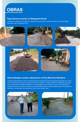 OBRAS
Tapa-buracos avança no Mangueira Rural
Atendendo a pedido dos moradores, a operação tapa-buracos em asfalto acontece na Avenida Ângelo
Sperandio, bairro Mangueira Rural.
Santa Edwiges recebe calçamento na Rua Maurício Muzitano
No bairro Santa Edwiges, além da construção da Avenida Elpídia da Silva Fagundes (de acesso a Av. Sena-
dor Levindo Coelho), que já se encontra em estado avançado, a Prefeitura realiza o calçamento em bloque-
tes da rua Maurício Muzitano. Atendendo a uma solicitação da comunidade, a rua Dr. Luiz Carlos Rinco
deverá ser a próxima a receber o serviço. O prefeito Edson esteve no local acompanhando a execução dos
trabalhos, acompanhado do secretário de Obras, João Gomes Júnior.
 