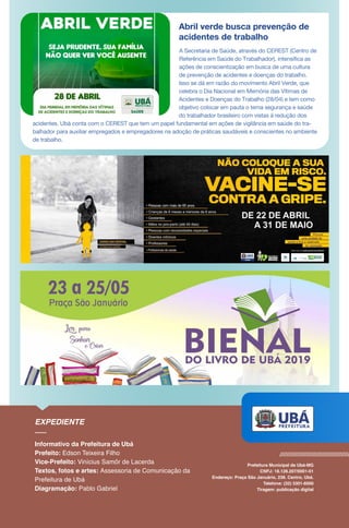 Abril verde busca prevenção de
acidentes de trabalho
A Secretaria de Saúde, através do CEREST (Centro de
Referência em Saúde do Trabalhador), intensifica as
ações de conscientização em busca de uma cultura
de prevenção de acidentes e doenças do trabalho.
Isso se dá em razão do movimento Abril Verde, que
celebra o Dia Nacional em Memória das Vítimas de
Acidentes e Doenças do Trabalho (28/04) e tem como
objetivo colocar em pauta o tema segurança e saúde
do trabalhador brasileiro com vistas à redução dos
acidentes. Ubá conta com o CEREST que tem um papel fundamental em ações de vigilância em saúde do tra-
balhador para auxiliar empregados e empregadores na adoção de práticas saudáveis e conscientes no ambiente
de trabalho.
 