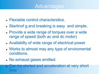 Advantages
 Flexiable control characterstics.
 Startinof g and breaking is easy and simple.
 Provide a wide range of torques over a wide
range of speed (both ac and dc motor)
 Availabilty of wide range of electrical power
 Works to almost may any type of enviromental
conditions.
 No exhaust gases emitted.
 Can be started and acceleration at very short
time
 
