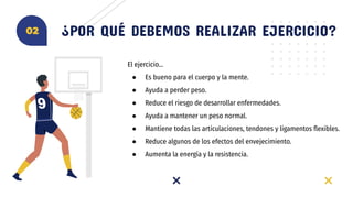 El ejercicio…
● Es bueno para el cuerpo y la mente.
● Ayuda a perder peso.
● Reduce el riesgo de desarrollar enfermedades.
● Ayuda a mantener un peso normal.
● Mantiene todas las articulaciones, tendones y ligamentos ﬂexibles.
● Reduce algunos de los efectos del envejecimiento.
● Aumenta la energía y la resistencia.
¿POR QUÉ DEBEMOS REALIZAR EJERCICIO?02
 