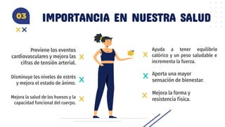 IMPORTANCIA EN NUESTRA SALUD
Previene los eventos
cardiovasculares y mejora las
cifras de tensión arterial.
Aporta una mayor
sensación de bienestar.
Disminuye los niveles de estrés
y mejora el estado de ánimo.
Ayuda a tener equilibrio
calórico y un peso saludable e
incrementa la fuerza.
03
Mejora la salud de los huesos y la
capacidad funcional del cuerpo.
Mejora la forma y
resistencia física.
 