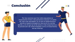 Conclusión05
Por las razones que han sido expuestas es
importante invitar a las personas a buscar un estilo
de vida más saludable, en el que el sedentarismo
pierda el papel protagónico que se le ha venido
dando, y en el que se le da tanta o más importancia a
la prevención de enfermedades como al tratamiento
de las mismas.
 