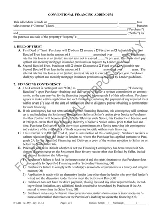 CONVENTIONAL FINANCING ADDENDUM

This addendum is made on                                                                  ,                 to a
sales contract (“Contract”) dated                                                         ,                 between
                                                                                                   (“Purchaser”)
and                                                                                                 (“Seller”) for
the purchase and sale of the property (“Property”):


1. DEED OF TRUST
    A. First Deed of Trust. Purchaser will  obtain  assume a  Fixed or an  Adjustable rate First
       Deed of Trust loan in the amount of $______________ amortized over _____ years. The interest
       rate for this loan is at an (initial) interest rate not to exceed _____% per year. Purchaser shall pay
       upfront and monthly mortgage insurance premiums as required by Lender guidelines.
    B. Second Deed of Trust. Purchaser will  obtain  assume a  Fixed or an  Adjustable rate
       Second Deed of Trust loan in the amount of $______________ amortized over _____ years. The
       interest rate for this loan is at an (initial) interest rate not to exceed _____% per year. Purchaser
       shall pay upfront and monthly mortgage insurance premiums as required by Lender guidelines.

2. FINANCING CONTINGENCY
   A. This Contract is contingent until 9:00 p.m.                                             (“Financing
      Deadline”) upon Purchaser obtaining and delivering to Seller a written commitment or commit-
      ments, as the case may be, for the financing described in paragraph 1 of this addendum. Purchaser
      agrees to make written application for such financing (including the payment of any required fees)
      within seven (7) days of the date of ratification and to diligently pursue obtaining a commitment
      for such financing.
   B. If this contingency has not been satisfied by the Financing Deadline, this contingency will continue
      up to and including the Settlement Date, unless Seller at Seller’s option gives Notice to Purchaser
      that this Contract will become void. If Seller Delivers such Notice, this Contract will become void
      at 9:00 p.m. on the third Day following Delivery of Seller’s Notice unless, prior to that date and
      time, Purchaser Delivers to Seller the written commitment or a Notice removing this contingency
      and evidence of the availability of funds necessary to settle without such financing.
   C. This Contract will become void if, prior to satisfaction of this contingency, Purchaser receives a
      written rejection from the lender or lenders to whom the Purchaser has applied pursuant to Para-
      graph 2A for the Specified Financing and Delivers a copy of the written rejection to Seller on or
      before the Settlement Date.
   D. Purchaser will be in Default whether or not the Financing Contingency has been removed if Set-
      tlement does not occur on the Settlement Date for any reason other than Default by Seller, includ-
      ing without limitation the following:
      1) Purchaser’s failure to lock-in the interest rate(s) and the rate(s) increase so that Purchaser does
           not qualify for Specified Financing and/or Secondary Financing; OR
      2) Purchaser’s failure to comply with Lender(s)’s reasonable requirements in a timely and diligent
           manner; OR
      3) Application is made with an alternative lender (one other than the lender who provided lender’s
           letter) and the alternative lender fails to meet the Settlement Date; OR
      4) Purchaser does not have the down payment, closing fees and any other required funds, includ-
           ing without limitation, any additional funds required to be tendered by Purchaser if the Ap-
           praisal is lower than the Sales Price; OR
      5) Purchaser makes any deliberate misrepresentations, material omissions or inaccuracies in fi-
           nancial information that results in the Purchaser’s inability to secure the financing; OR
NVAR – K1359 – rev. 01/12             Page 1 of 3             Initials: Seller:   /   Purchaser:          /
 