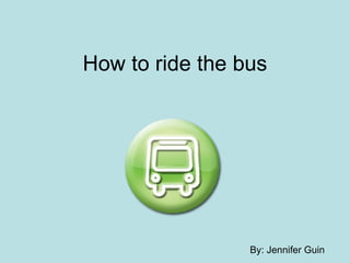 How to ride the bus By: Jennifer Guin 