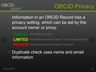ORCID Privacy
• Information in an ORCID Record has a
privacy setting, which can be set by the
account owner or proxy.
• Duplicate check uses name and email
information
Accessible by anyone
Accessible by Account Owner, Trusted Organization(s)
Accessible by Account Owner, Proxy(ies)
10 July 2013 10
 