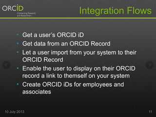• Get a user’s ORCID iD
• Get data from an ORCID Record
• Let a user import from your system to their
ORCID Record
• Enable the user to display on their ORCID
record a link to themself on your system
• Create ORCID iDs for employees and
associates
Integration Flows
10 July 2013 11
 