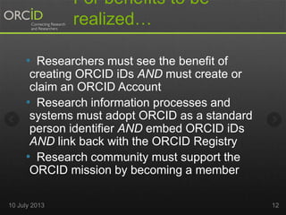 For benefits to be
realized…
• Researchers must see the benefit of
creating ORCID iDs AND must create or
claim an ORCID Account
• Research information processes and
systems must adopt ORCID as a standard
person identifier AND embed ORCID iDs
AND link back with the ORCID Registry
• Research community must support the
ORCID mission by becoming a member
10 July 2013 12
 