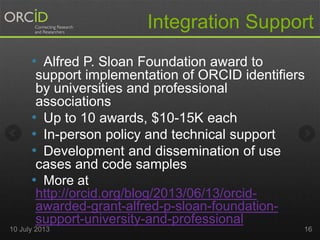• Alfred P. Sloan Foundation award to
support implementation of ORCID identifiers
by universities and professional
associations
• Up to 10 awards, $10-15K each
• In-person policy and technical support
• Development and dissemination of use
cases and code samples
• More at
http://orcid.org/blog/2013/06/13/orcid-
awarded-grant-alfred-p-sloan-foundation-
support-university-and-professional
Integration Support
10 July 2013 16
 