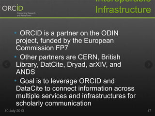 Interoperable
Infrastructure
10 July 2013 17
• ORCID is a partner on the ODIN
project, funded by the European
Commission FP7
• Other partners are CERN, British
Library, DatCite, Dryad, arXIV, and
ANDS
• Goal is to leverage ORCID and
DataCite to connect information across
multiple services and infrastructures for
scholarly communication
 