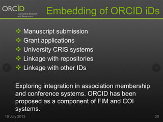 Embedding of ORCID iDs
 Manuscript submission
 Grant applications
 University CRIS systems
 Linkage with repositories
 Linkage with other IDs
Exploring integration in association membership
and conference systems. ORCID has been
proposed as a component of FIM and COI
systems.
10 July 2013 20
 