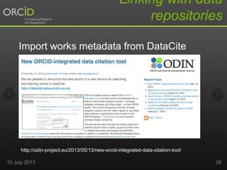 Linking with data
repositories
Import works metadata from DataCite
http://odin-project.eu/2013/05/13/new-orcid-integrated-data-citation-tool/
10 July 2013 26
 