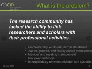 The research community has
lacked the ability to link
researchers and scholars with
their professional activities.
What is the problem?
• Discoverability within and across databases
• Author, grantee, and faculty record managemen
• Member and meeting management
• Reviewer selection
• Interoperability between research info systems
10 July 2013 6
 