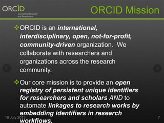 ORCID is an international,
interdisciplinary, open, not-for-profit,
community-driven organization. We
collaborate with researchers and
organizations across the research
community.
Our core mission is to provide an open
registry of persistent unique identifiers
for researchers and scholars AND to
automate linkages to research works by
embedding identifiers in research
workflows.
ORCID Mission
10 July 2013 7
 