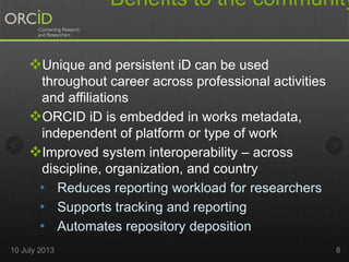 Benefits to the community
Unique and persistent iD can be used
throughout career across professional activities
and affiliations
ORCID iD is embedded in works metadata,
independent of platform or type of work
Improved system interoperability – across
discipline, organization, and country
• Reduces reporting workload for researchers
• Supports tracking and reporting
• Automates repository deposition
10 July 2013 8
 