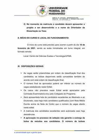 AGÊNCIA DE INOVAÇÃO, EMPREENDEDORISMO,
PESQUISA, PÓS-GRADUAÇÃO E INTERNACIONALIZAÇÃO
Diretoria de Pós-Graduação
2) No momento da matrícula o candidato deverá apresentar o
projeto a ser desenvolvido e o nome do Orientador da
Dissertação ou Tese.
X. INÍCIO DO CURSO E LOCAL DE FUNCIONAMENTO:
O início do curso está previsto para ocorrer a partir do dia 10 de
fevereiro de 2021, sendo as aulas ministradas em turno integral, em
formato remoto.
Local: Centro de Ciências Exatas e Tecnologia/UFMA.
XI. DISPOSIÇÕES GERAIS:
 As vagas serão preenchidas por ordem da classificação final dos
candidatos; as bolsas disponíveis serão concedidas também de
acordo com esta ordem de classificação final;
 O número final de aprovados poderá ser inferior ao número de
vagas estabelecido neste Edital;
 Os casos não previstos neste Edital serão apreciados pela
Comissão Examinadora e/ou pelo Colegiado do Programa.
 Será apresentada lista de candidatos excedentes ao Mestrado e ao
Doutorado, caso haja mais candidatos qualificados (com Nota Média
Escrita acima da Nota de Corte) que o número de vagas aberto
neste edital.
 A matrícula dos candidatos excedentes será autorizada caso haja
desistências.
 A aprovação no processo de seleção não garante a outorga da
bolsa de estudos aos candidatos. O número de bolsas
 