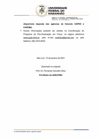 AGÊNCIA DE INOVAÇÃO, EMPREENDEDORISMO,
PESQUISA, PÓS-GRADUAÇÃO E INTERNACIONALIZAÇÃO
Diretoria de Pós-Graduação
disponíveis depende das agências de fomento CAPES e
FAPEMA.
 Outras informações poderão ser obtidas na Coordenação do
Programa de Pós-Graduação em Física, na página eletrônica
www.ppgf.ufma.br, pelo e-mail posfisica@gmail.com ou pelo
telefone: (98) 3272-8204.
São Luís, 13 de janeiro de 2021
(Assinado no original)
Prof. Dr. Fernando Carvalho Silva
Pró-Reitor da AGEUFMA
 