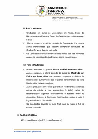 AGÊNCIA DE INOVAÇÃO, EMPREENDEDORISMO,
PESQUISA, PÓS-GRADUAÇÃO E INTERNACIONALIZAÇÃO
Diretoria de Pós-Graduação
I.I. Para o Mestrado:
 Graduados em Curso de Licenciatura em Física, Curso de
Bacharelado em Física ou Curso de Ciências com Habilitação em
Física.
 Alunos cursando o último período de Graduação dos cursos
acima mencionados que possam comprovar conclusão da
Graduação até a data da matrícula.
 Os Candidatos deverão estar situados dentro dos três melhores
grupos da classificação dos Exames acima mencionados.
I.II. Para o Doutorado:
 Alunos detentores do grau de Mestre em Física ou áreas afins.
 Alunos cursando o último período do curso de Mestrado em
Física ou áreas afins que possam comprovar a defesa da
Dissertação e cumprimento dos requisitos para obtenção do título
Mestre até a data da matrícula.
 Alunos graduados em Física que tenham rendimento acadêmico
acima da média, e que apresentem 3 (três) cartas de
recomendação sugerindo explicitamente o ingresso direto no
doutorado. Caberá à Comissão Examinadora acatar o não o
ingresso direto no doutorado.
 Os Candidatos deverão ter nota final igual ou maior a 4,0 no
exame prestado.
II. CARGA HORÁRIA:
495 horas (Mestrado) e 915 horas (Doutorado).
 
