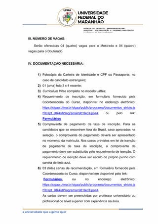 AGÊNCIA DE INOVAÇÃO, EMPREENDEDORISMO,
PESQUISA, PÓS-GRADUAÇÃO E INTERNACIONALIZAÇÃO
Diretoria de Pós-Graduação
III. NÚMERO DE VAGAS:
Serão oferecidas 04 (quatro) vagas para o Mestrado e 04 (quatro)
vagas para o Doutorado.
IV. DOCUMENTAÇÃO NECESSÁRIA:
1) Fotocópia da Carteira de Identidade e CPF ou Passaporte, no
caso de candidato estrangeiro;
2) 01 (uma) foto 3 x 4 recente;
3) Curriculum Vitae completo no modelo Lattes;
4) Requerimento de inscrição, em formulário fornecido pela
Coordenadoria do Curso, disponível no endereço eletrônico:
https://sigaa.ufma.br/sigaa/public/programa/documentos_stricto.js
f?lc=pt_BR&idPrograma=981&idTipo=4 ou pelo link:
Formulários
5) Comprovante de pagamento da taxa de inscrição. Para os
candidatos que se encontrem fora do Brasil, caso aprovados na
seleção, o comprovante do pagamento deverá ser apresentado
no momento da matrícula. Nos casos previstos em lei de isenção
de pagamento de taxa de inscrição, o comprovante de
pagamento deve ser substituído pelo requerimento de isenção. O
requerimento de isenção deve ser escrito de próprio punho com
caneta de tinta azul.
6) 03 (três) cartas de recomendação, em formulário fornecido pela
Coordenadoria do Curso, disponível em disponível pelo link:
Formulários, ou no endereço eletrônico:
https://sigaa.ufma.br/sigaa/public/programa/documentos_stricto.js
f?lc=pt_BR&idPrograma=981&idTipo=4.
As cartas devem ser preenchidas por professor universitário ou
profissional de nível superior com experiência na área.
 