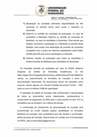 AGÊNCIA DE INOVAÇÃO, EMPREENDEDORISMO,
PESQUISA, PÓS-GRADUAÇÃO E INTERNACIONALIZAÇÃO
Diretoria de Pós-Graduação
7) Declaração do candidato afirmando disponibilidade de 40h
semanais no período diurno para cursar o mestrado ou
doutorado.
8) Diploma ou certidão de conclusão da graduação, no caso de
candidatos a Mestrado; Diploma ou certidão de conclusão do
Mestrado, no caso de candidatos a Doutorado. Para alunos que
estejam concluindo a graduação ou o Mestrado no período desta
Seleção, será aceita uma declaração de previsão de conclusão
compatível com o prazo de matrícula estabelecido neste Edital,
emitida pela IES que cursa a graduação ou mestrado.
9) Histórico escolar da graduação para todos os candidatos e
histórico escolar do Mestrado para candidatos ao Doutorado.
As inscrições deverão ser realizadas por meio do SIGAA (Sistema
Integrado de Gestão de Atividades Acadêmicas), no link
https://sigaa.ufma.br/sigaa/public/processo_seletivo/lista.jsf?nivel=S&aba=p
-stricto, via preenchimento do formulário de inscrição e envio da
documentação relacionada. Os documentos devem ser anexados como
arquivos virtuais legíveis em formato Portable Document Format – PDF,
cada um com no máximo 5 MB de capacidade.
A aceitação do pedido de inscrição está condicionada à apresentação
de todos os documentos acima relacionados, excetuando-se o
comprovante de pagamento da GRU para o caso previsto no item IV.5 ou
candidatos que se encaixem nos critérios de isenção.
A confirmação do recebimento da documentação de inscrição será
encaminhada ao e-mail indicado pelo(a) candidato(a) no formulário
eletrônico de inscrição. O(a) candidato(a) que não receber a confirmação,
dentro do prazo de inscrição, deverá entrar em contato com a Coordenação
do PPGF, pelo e-mail posfisica@gmail.com.
 