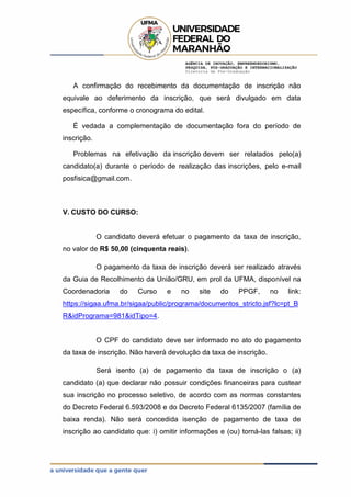 AGÊNCIA DE INOVAÇÃO, EMPREENDEDORISMO,
PESQUISA, PÓS-GRADUAÇÃO E INTERNACIONALIZAÇÃO
Diretoria de Pós-Graduação
A confirmação do recebimento da documentação de inscrição não
equivale ao deferimento da inscrição, que será divulgado em data
específica, conforme o cronograma do edital.
É vedada a complementação de documentação fora do período de
inscrição.
Problemas na efetivação da inscrição devem ser relatados pelo(a)
candidato(a) durante o período de realização das inscrições, pelo e-mail
posfisica@gmail.com.
V. CUSTO DO CURSO:
O candidato deverá efetuar o pagamento da taxa de inscrição,
no valor de R$ 50,00 (cinquenta reais).
O pagamento da taxa de inscrição deverá ser realizado através
da Guia de Recolhimento da União/GRU, em prol da UFMA, disponível na
Coordenadoria do Curso e no site do PPGF, no link:
https://sigaa.ufma.br/sigaa/public/programa/documentos_stricto.jsf?lc=pt_B
R&idPrograma=981&idTipo=4.
O CPF do candidato deve ser informado no ato do pagamento
da taxa de inscrição. Não haverá devolução da taxa de inscrição.
Será isento (a) de pagamento da taxa de inscrição o (a)
candidato (a) que declarar não possuir condições financeiras para custear
sua inscrição no processo seletivo, de acordo com as normas constantes
do Decreto Federal 6.593/2008 e do Decreto Federal 6135/2007 (família de
baixa renda). Não será concedida isenção de pagamento de taxa de
inscrição ao candidato que: i) omitir informações e (ou) torná-las falsas; ii)
 