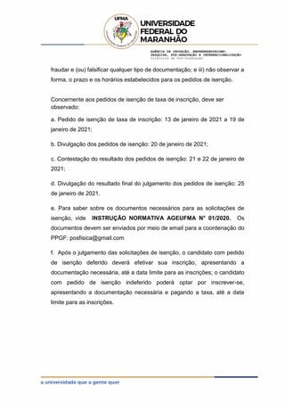AGÊNCIA DE INOVAÇÃO, EMPREENDEDORISMO,
PESQUISA, PÓS-GRADUAÇÃO E INTERNACIONALIZAÇÃO
Diretoria de Pós-Graduação
fraudar e (ou) falsificar qualquer tipo de documentação; e iii) não observar a
forma, o prazo e os horários estabelecidos para os pedidos de isenção.
Concernente aos pedidos de isenção de taxa de inscrição, deve ser
observado:
a. Pedido de isenção de taxa de inscrição: 13 de janeiro de 2021 a 19 de
janeiro de 2021;
b. Divulgação dos pedidos de isenção: 20 de janeiro de 2021;
c. Contestação do resultado dos pedidos de isenção: 21 e 22 de janeiro de
2021;
d. Divulgação do resultado final do julgamento dos pedidos de isenção: 25
de janeiro de 2021.
e. Para saber sobre os documentos necessários para as solicitações de
isenção, vide INSTRUÇÃO NORMATIVA AGEUFMA N° 01/2020. Os
documentos devem ser enviados por meio de email para a coordenação do
PPGF: posfisica@gmail.com
f. Após o julgamento das solicitações de isenção, o candidato com pedido
de isenção deferido deverá efetivar sua inscrição, apresentando a
documentação necessária, até a data limite para as inscrições; o candidato
com pedido de isenção indeferido poderá optar por inscrever-se,
apresentando a documentação necessária e pagando a taxa, até a data
limite para as inscrições.
 